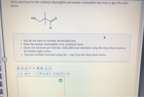 Write structures for the carbonyl electrophile and enolate nucleophile that react to give the aldol below HO • You do not hav