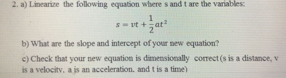 2. a) Linearize the following equation where s and t are the variables: 2 b) What are the slope and intercept of your new equation? c) Check that your new equation is dimensionally correct (s is a distance, v is a velocity, a is an acceleration. and t is a time)