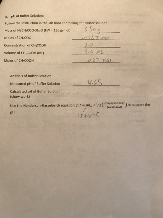 B. pH of Buffer Solutions Follow the instruction in the lab book for making the buffer solution. Mass of NaCHC003H20 (FN= 136 g/mhol)--2209___ Moles of CH3COO Concentration of CH3COOH Volume of CH3COOH (mL) Moles of CH3COOH .OML o22 nol Analysis of Buffer Solution Measured pH of Buffer Solution Calculated pH of Buffer Solution (show work) 1. [conjugate base] weak acid to calculate the pH.