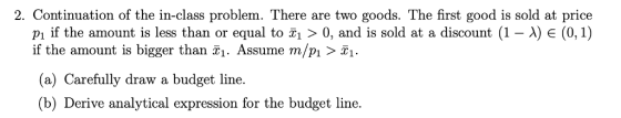 2. Continuation of the in-class problem. There are two goods. The first good is sold at price Pi if the amount is less than or equal to> 0, and is sold at a discount (1 - X) E (0,1) if the amount is bigger than xi. Assume m/P1 > Ti- (a) Carefully draw a budget line. (b) Derive analytical expression for the budget line