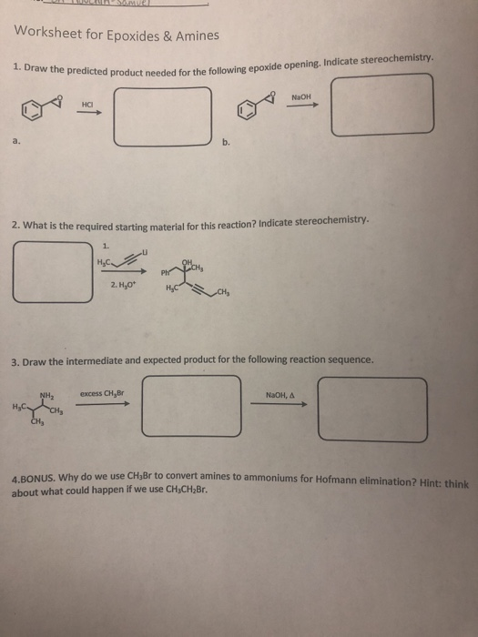 Worksheet for Epoxides & Amines redicted product needed for the following epoxide opening. Indicate stereochemistry. NaOH a. b. 2. Wha t is the required starting material for this reaction? Indicate stereochemistry. 1. 2. H,O* 3. Draw the intermediate and expected product for the following reaction sequence. NH2 excess CH, Br NaOH, Δ H3 use CHsBr to convert amines to ammoniums for Hofmann elimination? Hint: think about what could happen if we use CHaCH2Br.