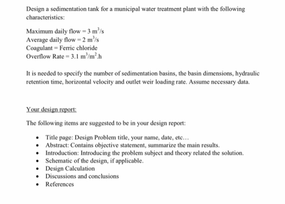 characteristics: Maximum daily flow 3 ms Average daily flow 2 m/s Coagulant Ferric chloride Overflow Rate 3.1 m/m2h It is needed to specify the number of sedimentation basins, the basin dimensions, hydraulic retention time, horizontal velocity and outlet weir loading rate. Assume necessary data. The following items are suggested to be in your design report Title page: Design Problem title, your name, date, etc... Abstract: Contains objective statement, summarize the ma Introduction: Introducing the problem subject and theory related the solution. in results Schematic of the design, if applicable. Design Calculation Discussions and conclusions References . .