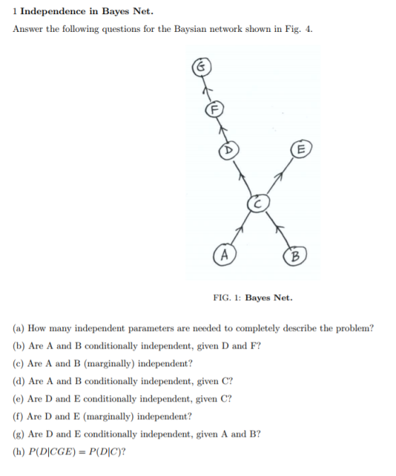 1 Independence in Bayes Net. Answer the following questions for the Baysian network shown in Fig. 4 氐 FIG. 1: Bayes Net. (a) How many independent parameters are needed to completely describe the problem? (b) Are A and B conditionally independent, given D and F? (c) Are A and B (marginally) independent? (d) Are A and B conditionally independent, given C? (e) Are D and E conditionally independent, given C? (f) Are D and E (marginally) independent? (g) Are D and E conditionally independent, given A and B? (h) P(D|CGE) = P(DIC)?
