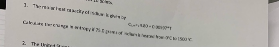 10 points. 1. The molar heat capacity of iridium is given by Cam 24.80 +0.00597T Calculate the change in entropy if 75.0 gra