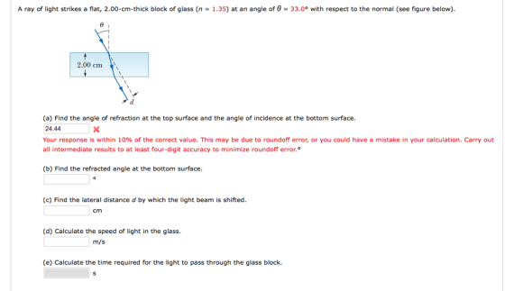 A ray of light strikes a flat, 2.00-cm-thick block of glass (n = 1.35) at an angle of θ = 33.0° with respect to the normal (see figure below). 2.00 ㎝ (a) Find the angle of refraction at the top surface and the angle of incidence at the bottom surface 24.44 Your response is within 10% of the correct value. This may be due to roundoff error, or you could have a mistake in your calculation. Carry out all intermediate results to at least four-digit accuracy to minimize roundoff error.。 (b) Find the refracted angle at the bottom surface (c) Find the lateral distance d by which the light beam is shifted. cm (d) Calculate the speed of light in the glass (e) Calculate the time required for the light to pass through the glass block.