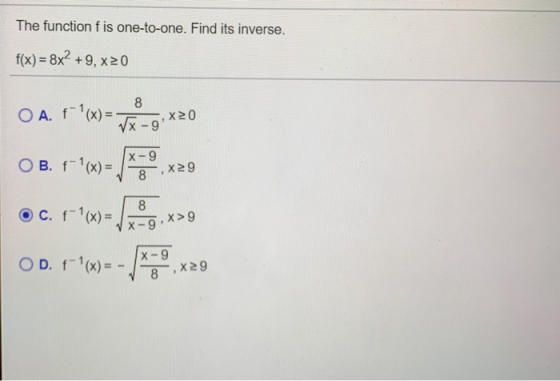 The function f is one-to-one. Find its inverse. f(x) = 8x² +9, x20 O A f(X) = 8 √x-9 X20 B. f(x) = X-9 8 X29 c. f-(x) = 8