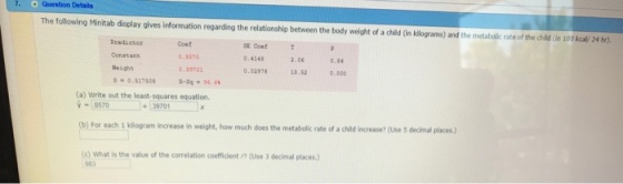 7. O Question Details The following Minitab display gives information regarding the relationship between the body weight of a child Gin klograms) and the metabolic rate of the child in 100 kcal/ 24 hr). Coef 0.870 .39701 SE Coef 0.4248 0.02,78 2.06 0.8 Weight ?.?? 0.000 (a) Write out the least-squares equation. -8570 39701 b) For each 1 kilogram increase in weight, how much does the metabolic rate of a child increase? (Use S decimal places.) (e) What is the value of the correlation coefficient ? (Use 3 decimal places.) 983