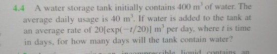 4.4 A water storage tank initially contains 400 m of water. The average daily usage is 40 m. If water is added to the tank at an average rate of 20lexp(-1/20)] m per day, where t is time in days, for how many days will the tank contain water?