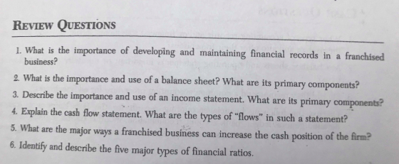 REVIEW QUESTIONS 1. What is the importance of developing and maintaining financial records in a franchised business? 2. What is the importance and use of a balance sheet? What are its primary components? be importance and use of an icme statment. What are its prinagy o 4. Explain the cash fow statement. What are the types of lows in such a statement? 5. What are the major ways a franchised business can increase the cash position of the firm? 6. Identify and describe the five major types of financial ratios.