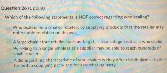 Question 26 (1 point) Which of the following statements is NOT correct regarding wholesaling? Wholesalers help smaller retailers by supplying products that the retailer may not be able to obtain on its own. A large chain store retailer, such as Target, is also categorized as a wholesaler. By selling to a single wholesaler a súpplier may be able to reach hundreds of small retailers. A distinguishing characteristic of wholesalers is they offer distribution activities for both a supplying party and for a purchasing party.