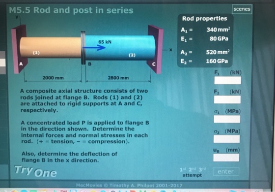 M5.5 Rod and post in series scenes Rod properties A- 340 mm2 E1 80 GPa A2-520 mm2 E2 160 GPa 65 kN F1 (kN 2000 mm 2800 mm A composite axial structure consists of two rods joined at flange B. Rods (1) and (2) are attached to rigid supports at A and C, respectively. kN ?i (MPa A concentrated load P is applied to flange B in the direction shown. Determine the internal forces and normal stresses in each rod. (+tension, compression). (MPa LI Also, determine the deflection of flange B in the x direction. Try one 1 st 2nd 3d attempt enter MecMovies Timothy A. Philpot 2001-2017