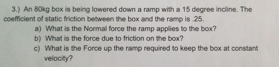 3.) An 80kg box is being lowered down a ramp with a 15 degree incline. The coefficient of static friction between the box and