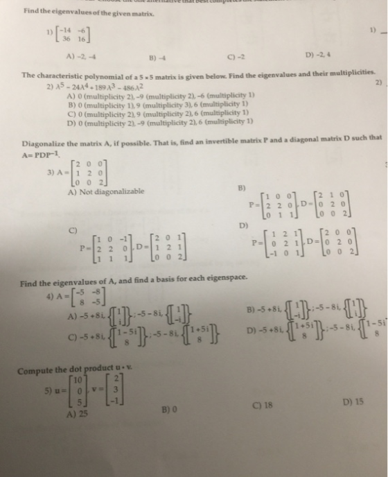 Find the eigenvalues of the given matrix. [-14 -6 36 16 1) A) -2.-4 B)-4 C)-2 D) -24 The characteristic polynomial of a 5 5 matrix is given below. Find the eigenvalues and their multiplicities 2) A5 - 24A4-189A3-486A2 2) A) 0 (multiplicity 2),-9 (multiplicity 2),-6 (multiplicity 1) B) 0 (multiplicity 1),9 (multiplicity 3), 6 (multiplicity ) C) 0 (multiplicity 2),9 (multiplicity 2),6 (multiplicity 1) D) 0 (multiplicity 2),-9 (multiplicity 2),6 (multiplicity 1) Diagonalize A- PDP-1 the matrix A, if possible. That is, find an invertible matrix P and a diagonal matrix D such that 2 0 0 3) A-1 2 0 A) Not diagonalizable B) D) 1 0 -1 2 0 0 P-22 D1 2 1 -1 0 1 0 0 2 Find the eigenvalues of A, and find a basis for each eigenspace. 4) A--5s 8 -5 A) -5+8i, 11-5-8i, -i Compute the dot product u v 10 t-i」 D) 15 B) 0 C) 18 A)25
