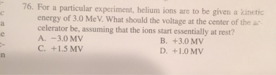 76. For a particular experiment, helium ions are to be given a kinetic energy of 3.0 MeV. What should the voltage at the cent