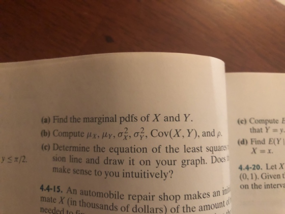 (a) Find the marginal pdfs of X and Y. (b) Compute μχ, per, 07, σ3. Cov(X, Y), and p. (e) Determine the equation of the least square (c) Compute E that Y=y. (d) Find E(Y X (0, 1). Given t on the i y s t/2. sion line and draw it on your graph. DO64.4-20. Let X make sense to you intuitively? 44-15. An automobile repair shop makes an needed tun thousands of dollars) of the amount o Op makes an in