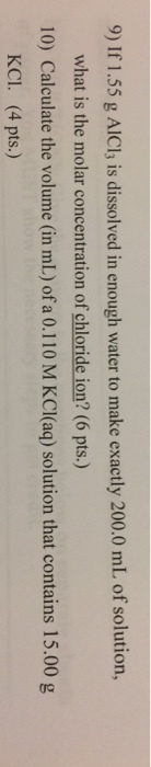 9) If 1.55 g AlICl, is dissolved in enough water to make exactly 200.0 mL of solution, what is the molar concentration of chloride ion? (6 pts.) 10) Calculate the volume (in mL) of a 0.110 M KCI(aq) solution that contains 15.00 g KCI. (4 pts.)