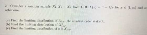 2. Consider a random sample Xi,Xy otherwise. Xu frorn CDF F(x) 1-1/x for x e [1,00) and ze (a) Find the limiting distribution of Xim, the smallest order statistic. (b) Find the limiting distribution of XT (c) Find the limiting distribution of n In X1m