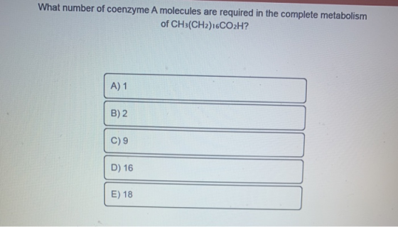 What number of coenzyme A molecules are required in the complete metabolism of CH3(CH2)16CO2H? A) 1 B) 2 C) 9 D) 16 E) 18