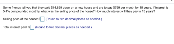 Some friends tell you that they paid $14,859 down on a new house and are to pay $799 per month for 15 years. If interest is 5.4% compounded monthly, what was the selling price of the house? How much interest will they pay in 15 years? Selling price of the house: S(Round to two decimal places as needed.) Total interest paid: $ (Round to two decimal places as needed.)