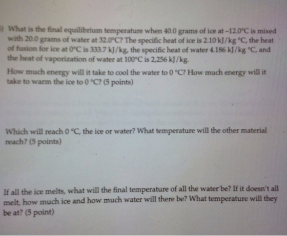 ) What is the final equilibrium temperature when 40.0 grams of ice at -12.0°C is mixed with 20.0 grams of water at 32.0°C? The specific heat of ice is 2.10k]/kg C, the heat of fusion for ice at OC is 333.7 kJ/kg, the specific heat of water 4.186 kJ/kg C, and the heat of vaporization of water at 100°C is 2,256 kJ/kg. How much energy will it take to cool the water to 0 °C? How much energy will it take to warm the ice to 0 °C? (5 points) Which will reach 0 C, the ice or water? What temperature will the other material reach? (5 points) If all the ice melts, what will the final temperature of all the water be? If it doesnt all melt, how much ice and how much water will there be? What temperature will they be at? (5 point)