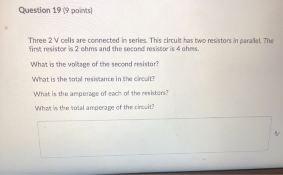 Question 19 (9 points) Three 2 V cells are connected in series. This circuit has two resistors in parallel. The first resisto