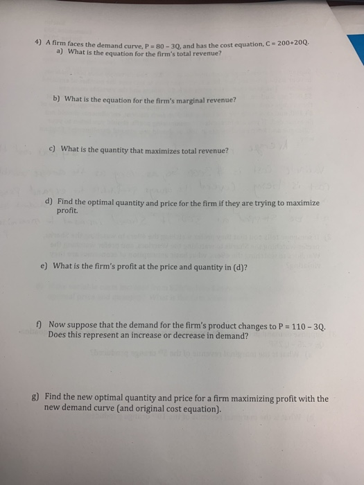 4) A firm faces the demand curve, P-80-3Q, and has the cost equation, What is the equation for the firms total revenue? 200+20Q. a) b) What is the equation for the firms marginal revenue? c) What is the quantity that maximizes total revenue? d) Find the optimal quantity and price for the firm if they are trying to maximize profit e) What is the firms profit at the price and quantity in (d)? f) Now suppose that the demand for the firms product changes to P 110-30 Does this represent an increase or decrease in demand? g) Find the new optimal quantity and price for a firm maximizing profit with the new demand curve (and original cost equation).