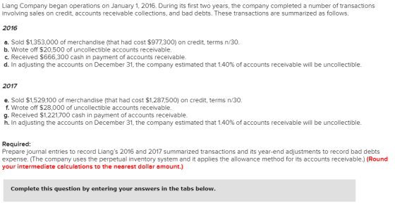 Liang Company began operations on January 1, 2016. During its first two years, the company completed a number of transactions involving sales on credit, accounts receivable collections, and bad debts. These transactions are summarized as follows. 2016 a. Sold $1,353,000 of merchandise (that had cost $977,300) on credit, terms n/30 b. Wrote off $20,500 of uncollectible accounts receivable. c. Received $666,300 cash in payment of accounts receivable d. In adjusting the accounts on December 31, the company estimated that 1.40% of accounts receivable will be uncollectible. 2017 e. Sold $1,529,100 of merchandise (that had cost $1,287,500) on credit, terms n/30. f. Wrote off $28,000 of uncollectible accounts receivable. g. Received $1,221,700 cash in payment of accounts receivable h. In adjusting the accounts on December 31, the company estimated that 1.40% of accounts receivable will be uncollectible. Required Prepare journal entries to record Liangs 2016 and 2017 summarized transactions and its year-end adjustments to record bad debts expense. (The company uses the perpetual inventory system and it applies the allowance method for its accounts receivable.) (Round your intermediate calculations to the nearest dollar amount.) Complete this question by entering your answers in the tabs below