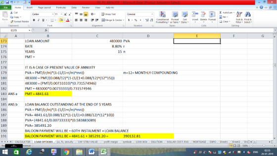 Home nert Page Layout Formulas Data Review View dd-Ins as Cut Σ AutoSum ー E ゴWrap Text ,_a. ars-函Merge & Center, $, % , 弼,8 C Paste B 1 u. Conditional Format CeInsert Delete Format Formatting, as Table w styles. ▼ ㆆ ▼ Sort &Find & 2 ClearFe Select Editing Format Painter Clipboard Font Alignment Number Cells E173 173 174 175 176 LOAN AMOUNT RATE YEARS PMT 483000 PVA 8.80% r 15 n 178 179 180 181 182 183 ANS a 184 185 ANSb 186 187 188 189 190 191 IT IS A CASE OF PRESENT VALUE OF ANNUITY PVA PMT/(r/m) (1-(1/(1+r/m)Amn) 483000 PMT/(0.088/12) (1-(1/(1+0.088/12) (12*15))) 483000 (PMT/0.00733333)*(0.731574946) PMT 483000*0.00733333/0.731574946 PMT = 4841.61 m-12- MONTHLY COMPOUNDING LOAN BALANCE OUTSTANDING AT THE END OF 5 YEARS PVA PMT/(r/m) (1-(1/(1+r/m)Amn)) PVA-4841.61/(0.088/12)*(1-(1/(1+0.088/12)(12*10))) PVA (4841.61/0.00733333)*(0.583883089) PVA 385491.20 BALOON PAYMENT WILL BE = 60TH INSTALMENT-LOAN BALANCE BALOON PAYMENT WILL BE = 4841.61 + 385291.20- 390132.8:1 제 トト11 CALCULATOR | LOAN OPTIONS CAP STRU VALUE BOX DILUTION. DOLLAR COST AVG MORTGAGE / EXPO- Sheet1 . Sheet2. Shell- 福 130% 02:55 26-01-2019