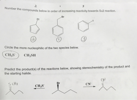 2 Number the co mpounds below in order of increasing reactivity towards Sn2 reaction. Br Cl Circle the more nucleophilic of the two species below. CII,S) CI,SII Predict the product(s) of the reactions below, showing stereochemistry of the product and the starting halide CN Br S CH3 CN CH3S