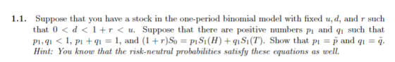 1.1. Suppose that you have a stock in the one-period binomial model with fixed u, d, and r such that 0< d< 1 +r < u. Suppose that there are positive numbers pi and such that pi, qi < 1, pi + q-1, and (1 + r)So = PiSi (H) + qi Si (T). Show that pi = p ad qi = q. Hint: You know that the risk-neutral probabilities satisfy these equations as well.
