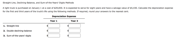 Straight-Line, Declining-Balance, and Sum-of-the-Years-Digits Methods A light truck is purchased on January 1 at a cost of $29,830. It is expected to serve for eight years and have a salvage value of $5,430. Calculate the depreciation expense for the first and third years of the trucks life using the following methods. If required, round your answers to the nearest cent. Depreciation Expense Year 1 Year 3 1. Straight-line 2. Double-declining-balance 3. Sum-of-the-years-digits