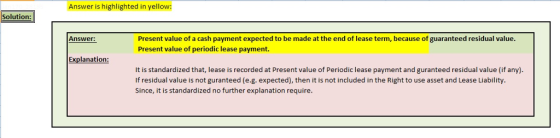 Answer is highlighted in yellow: Solution: Present value of a cash payment expected to be made at the end of lease term, because of guaranteed residual value Present value of periodic lease payment. Answer: Explanation It is standardized that, lease is recorded at Present value of Periodic lease payment and guranteed residual value (if any) If residual value is not guranteed (e.g. expected), then it is not included in the Right to use asset and Lease Liability Since, it is standardized no further explanation require