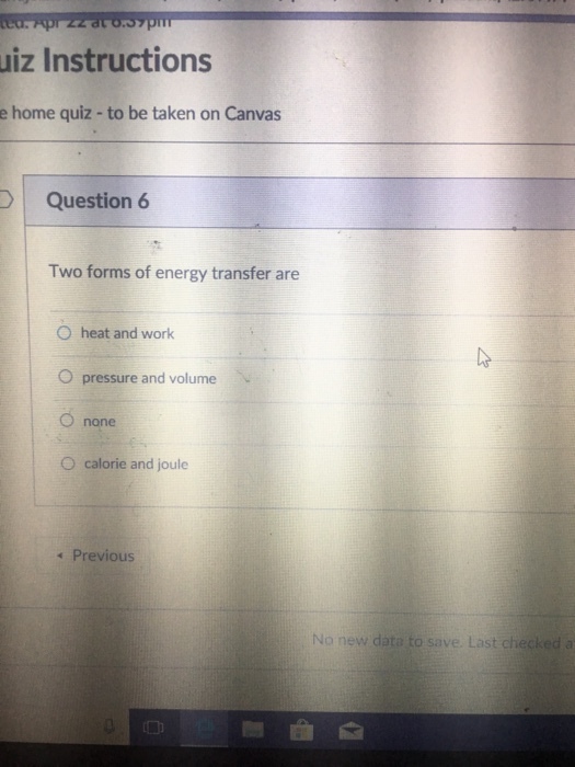 uiz Instructions e home quiz-to be taken on Canvas DQuestion 6 Two forms of energy transfer are O heat and work O pressure and volume O none O calorie and joule Previous No new data to save. Last checked a