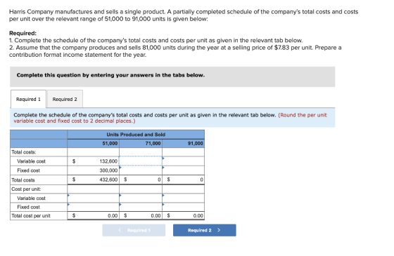 Harris Company manufactures and sells a single product. A partially completed schedule of the companys total costs and costs per unit over the relevant range of 51,000 to 91,000 units is given below: Required: 1. Complete the schedule of the companys total costs and costs per unit as given in the relevant tab below 2. Assume that the company produces and sells 81,000 units during the year at a selling price of $7.83 per unit. Prepare a contribution format income statement for the year Complete this question by entering your answers in the tabs below Required1Required2 Complete the schedule of the companys total costs and costs per unit as given in the relevant tab below. (Round the per unit variable cost and fixed cost to 2 decimal places.) Units Produced and Sold 51,000 71,000 91,000 Total costs Variable cost 132,600 300,000 432,600 S Fixed cost Total costs 0 Cost per unit: Variable cost Fixed cost Total cost per unit 0.00 S 0.00 S 0.00 Required1 Required 2 >