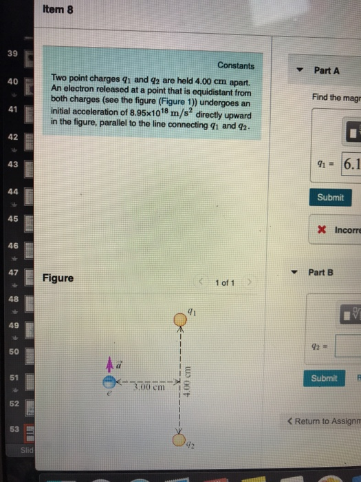 Item 8 39 Constants Part A Two point charges gi and q2 are held 4.00 cm apart. An electron released at a point that is equidistant from both charges (see the figure (Figure 1)) undergoes an initial acceleration of 8.95x1018 m/s2 directly upward in the figure, parallel to the line connecting 91 and 92 40 Find the magr 41 42 a 6.1 43 Submit 45 X Incorre 46 Part B 47 Figure 48 41 49 92 50 Submit 51 3.00 cm s 52 < Return to Assign 53 Slid