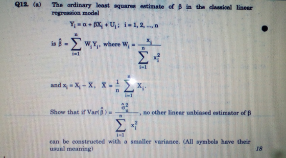 012. (a) The ordinary least squares estimate of B in the classical linear regression model Yi = α + AXi + Ui ; i=1,2, , n and xi = Xi-K, X-n2Xī i- 1 Show that if Var(B-.--u , no other linear unbiased estimator of β n im1 can be constructed with a smaller variance. (All symbols have their usual meaning) 18