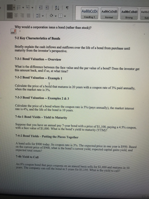 AaBbCcD AaBbCeDdE A BbCeDdi AaBbo Str Sub Why would a corporation issue a bond (rather than stock)? 7-2 Key Characteristics of Bonds Briefly explain the cash inflows and outflows over the life of a bond from purchase until maturity from the investors perspective. 7-3-1 Bond Valuation- Overview What is the difference between the face value and the par value of a bond? Does the investor get this amount back, and if so, at what time? 7-3-2 Bond Valuation-Example 1 Calculate the price of a bond that matures in 20 years with a coupon rate of 3% paid annually when the market rate is 3%. 7-3-3 Bond Valuation- Examples 2 &3 Calculate the price of a bond where the coupon rate is 5% (pays annually), the market interest rate is 4%, and the life of the bond is 10 years. 7-4a-1 Bond Yields- Yield to Maturity Suppose that you have an annual pay 7-year bond with a price of S 1,100, paying a 4.5% coupon, with a face value of $1,000. What is the bonds yield to maturity (YTM)? 7-4-2 Bond Yields- Putting the Pieces Together A bond sells for S900 today. Its coupon rate is 3%. The expected price in one year is Sosa Based on the current price of $900, what is the bonds current yield, expected capital gains yield, and expected total return? 7-4b Yield to Call An 8% coupon bond that pays coupons on an annual basis sells for $1,400 and matures in O years. The company can call the bond in 5 years for S1,150. What is the yield to call?
