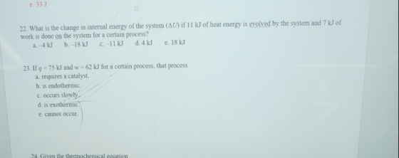 e. 33 J 22. What is the change in internal energy of the system (AU)if I1 k of heat energy is evolved by the system and 7 kJ of work is done on the system for a certain process? 23. I g -75 kJ and w 62 kJ for a certain process, that process a. requires a catalyst. b. is endothermic c. occurs slowly d. is exothermic. e. cannot occur.