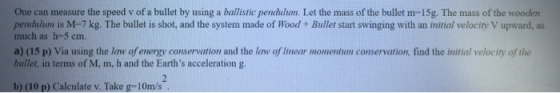 One can measure the speed v of a bullet by using a ballistic pendulum. Let the mass of the bullet m-15g. The mass of the wood
