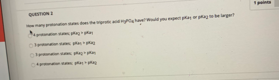 QUESTION 2 1 points How many protonation states does the triprotic acid H3PO4 have? Would you expect pkan or pka2 to be large