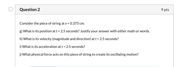 Question 2 9 pts Consider the piece of string at x = 0.375 cm. g) What is its position at t = 2.5 seconds? Justify your answe