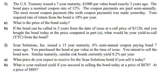 1) The U.S. Treasury issued a 7-year maturity, $1000 par value bond exactly 3 years ago. The bond pays a nominal coupon rate of 12%. The coupon payments are paid semi-annually The most recent coupon payment (the sixth coupon payment) was made yesterday. Your required rate of return from the bond is 10% per year What is the price of the bond today? If the bond can be called in 5 years from the date of issue at a call price of $1120, and you bought the bond today at the price computed in part (a), what would be your yield-to-call (YTC) from the bond? a) b) 2) Scan Solutions, Inc. issued a 15 year maturity, 6% semi-annual coupon paying bond 7 years ago. You purchased the bond at par value at the time of issue. You intend to sell the bond now. Similar maturity, similar risk bonds currently yield 8.2% per year What price do you expect to receive for the Scan Solutions bond if you sell it today? What is your realized yield if you succeed in selling the bond today at a price of $870? At a price of $885? a) b)
