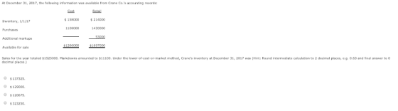 At December 31, 2017, the following information was available from Crane Co.s accounting records: Cost Retail 158000 214000 Inventory, 1/1/17 Purchases Additional markups Available for sale 11080001430000 53000 Sales for the year totaled $152500D. Markdowns amounted to $11100. Under the lower-of-cost-or-market method, Cranes inventory at Decenber 31, 2017 was (Hint: Round intermediate calculation to 2 decimal places,e.g. 0.63 and final answer to decimal places.) $137325 129000. $120675. $323250
