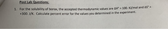 Post Lab Questions: 1. For the solubility of borax, the accepted thermodynamic values are AH = 100. KJ/mol and AS = +300.J/K.