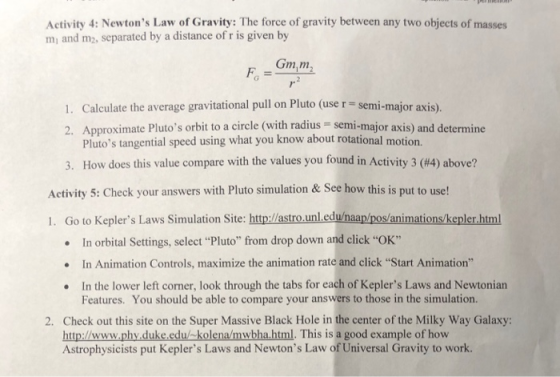 Activity 4: Newtons Law of Gravity: The force of gravity between any two objects of masses mi and m2, separated by a distance of r is given by Gmm 1. Calculate the average gravitational pull on Pluto (use r - semi-major axis). 2. Approximate Plutos orbit to a circle (with radius semi-major axis) and determine Plutos tangential speed using what you know about rotational motion. How does this value compare with the values you found in Activity 3 (#4) above? 3, Adhit s Clecd our mnee ow n s pat e 1. Go to Keplers Laws Simulation Site: http://astro.unleduhaap/pos/animations/kepler.html In orbital Settings, selectPluto from drop down and click OK In Animation Controls, maximize the animation rate and click Start Animation In the lower left corner, look through the tabs for each of Keplers Laws and Newtonian · . . Features. You should be able to compare your answers to those in the simulation. 2. Check out this site on the Super Massive Black Hole in the center of the Milky Way Galaxy http:/www.phy duke.edu/-kolena/mwbha.html. This is a good example of how Astrophysicists put Keplers Laws and Newtons Law of Universal Gravity to work.