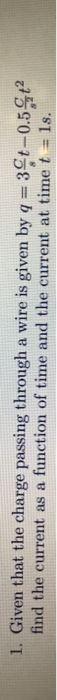 1. Given that the charge passing through a wire is given by q = 3¢t-0.5.9t2 find the current as a function of time and the cu