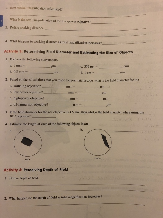 2. How is tutai -aagnification calculated? What is the total magnification of the low-power objective? 3. Define working distance 4. What happens to working distance as total magnification increases? Activity 3: Determining Field Diameter and Estimating the Size of Objects 1. Perform the following conversions. Am c.350 pm Based on the calculations that you made for your microscope, what is the field diameter for the a. scanning objective? b. low-power objective? c. high-power objective? d. oil-immersion objective? 2. um 3. If the field diameter for the 4X objective is 4.5 mm, then what is the field diameter when using the 10x objective? 4. Estimate the length of each of the following objects in μm. b. a. 400x 100×小 Activity 4: Perceiving Depth of Field 1. Define depth of field. 2. What happens to the depth of field as total magnification decreases?