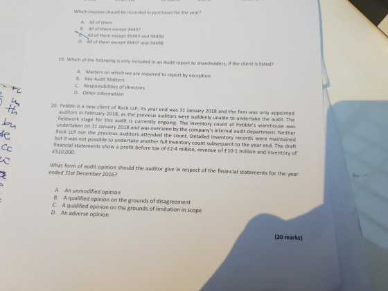 Which invoices should be recorded in purchases for the year? All of them All of them except 94497 All of them except 95493 and 94498 All of them except 94497 and 94498 A. B. D. 19. Which of the following is only included in an Audit report to shareholders, if the client is listed? A. Matters on which we are required to report by exception B. Key Audit Matters C. Responsibilities of directors D. Other information 20. Pebble is a new client of Rock LLP, its year end was 31 January 2018 and the firm was only appointed tth auditors in February 2018, as the previous auditors were suddenly unable to undertake the audit. The fieldwork stage for this audit is currently ongoing. The inventory count at Pebbles warehouse was undertaken on 31 January 2018 and was overseen by the companys internal audit department. Neither Rock LLP nor the previous auditors attended the count. Detailed inventory records were maintained but it was not possible to undertake another full inventory count subsequent to the year end. The draft financial statements show a profit before tax of £2-4 million, revenue of E10-1 million and inventory of fe £510,000 What form of audit opinion should the auditor give in respect of the financial statements for the year ended 31st December 2016? A. An unmodified opinion B. A qualified opinion on the grounds of disagreement C. A qualified opinion on the grounds of limitation in scope D. An adverse opinion (20 marks)