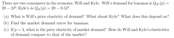 There are two consumers in the economy, Will and Kyle. Wills demand for bananas is Qw(p) = 20 – 2P. Kyles is Qk(p) = 20 – 0