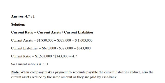 Answer: 4.7:1 Solution: Current Ratio Current Assets Current Liabilities Current Assets S1,930,000 S327,000 S 1,603,000 Current Liabilities S670,000 S327,000 S343,000 Current Ratio S1,603,000 S343,000 4.7 So Current ratio is 4.7 1 Note: When company makes payment to accounts payable the current liabilities reduce, also the current assets reduce by the same amount as they are paid by cash bank
